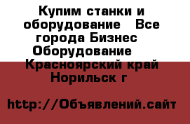 Купим станки и оборудование - Все города Бизнес » Оборудование   . Красноярский край,Норильск г.